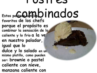 Postres
combinadosEstos postres son los
favoritos de los chefs
porque el propósito es
combinar la sensación de lo
caliente y lo frio a la vez
en nuestro paladar, al
igual que lo
dulce y lo salado en un
mismo platillo, como pueden
ser: brownie o pastel
caliente con nieve,
manzana caliente con
 
