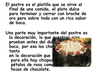 El postre es el platillo que se sirve al
final de una comida, el plato dulce
para terminar y cerrar con broche de
oro pero sobre todo con un rico sabor
de boca.
Una parte muy importante del postre es
la decoración, lo que nuestros ojos
prueban antes del dulce sabor de
boca, por eso los chefs se esmeran
tanto
en la decoración que les ponen,
para ello hay chispas, perlas,
pétalos de rosa comestibles,
hojas de chocolate,
 