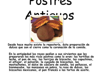 Postres
Antiguos
Desde hace mucho existe la repostería, ésta preparación de
dulces que son el cierre como la coronación de la comida.
En la antigüedad los reyes pedían a sus sirvientes que les
prepararan los más ricos postres como lo eran: las tortillas de
leche, el pan de rey, las torrijas de bizcocho, las capuchinas,
el alfajor, el polvorón, la cuajada de bizcochos, los
mostachones, el dulce de cáscara de sandía, los pelluscos, el
bienmesabe, las manzanas en pobre, la rosa de dulces, los
bizcochos mexicanos, el pan francés o las tortas de aceite.
 