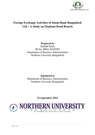Islami Bank Bangladesh Ltd.
Foreign Exchange Activities of Islami Bank Bangladesh
Ltd. : A Study on Elephant Road Branch
Prepared by
Zahidul Islam
ID No: BBA110103997
Department of Business Administration
Northern University Bangladesh
Submitted to
Department of Business Administration
Northern University Bangladesh
22 September 2014
1 | P a g e
 