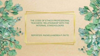 THE CODE OF ETHICS PROFESSIONAL
TEACHERS: RELATIONSHIP WITH THE
INTERNAL STAKEHOLDERS
REPORTER: RAFAELA ANDREA P. PAYTE
 