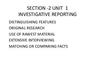 SECTION -2 UNIT 1 
INVESTIGATIVE REPORTING 
DISTINGUISHING FEATURES 
ORIGINAL RESEARCH 
USE OF RAWEST MATERIAL 
EXTENSIVE INTERVIEWING 
MATCHING OR COMPARING FACTS 
 