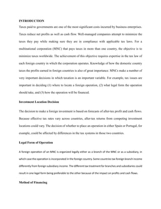 INTRODUCTION
Taxes paid to governments are one of the most significant costs incurred by business enterprises.
Taxes reduce net profits as well as cash flow. Well-managed companies attempt to minimize the
taxes they pay while making sure they are in compliance with applicable tax laws. For a
multinational corporation (MNC) that pays taxes in more than one country, the objective is to
minimize taxes worldwide. The achievement of this objective requires expertise in the tax law of
each foreign country in which the corporation operates. Knowledge of how the domestic country
taxes the profits earned in foreign countries is also of great importance. MNCs make a number of
very important decisions in which taxation is an important variable. For example, tax issues are
important in deciding (1) where to locate a foreign operation, (2) what legal form the operation
should take, and (3) how the operation will be financed.
Investment Location Decision
The decision to make a foreign investment is based on forecasts of after-tax profit and cash flows.
Because effective tax rates vary across countries, after-tax returns from competing investment
locations could vary. The decision of whether to place an operation in either Spain or Portugal, for
example, could be affected by differences in the tax systems in those two countries.
Legal Form of Operation
A foreign operation of an MNC is organized legally either as a branch of the MNC or as a subsidiary, in
which case the operation is incorporated in the foreign country. Some countries tax foreign branch income
differently from foreign subsidiary income. The different tax treatment for branches and subsidiaries could
result in one legal form being preferable to the other because of the impact on profits and cash flows.
Method of Financing
 