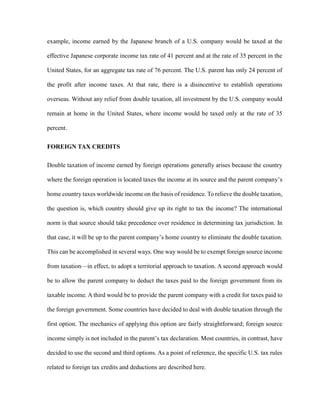example, income earned by the Japanese branch of a U.S. company would be taxed at the
effective Japanese corporate income tax rate of 41 percent and at the rate of 35 percent in the
United States, for an aggregate tax rate of 76 percent. The U.S. parent has only 24 percent of
the profit after income taxes. At that rate, there is a disincentive to establish operations
overseas. Without any relief from double taxation, all investment by the U.S. company would
remain at home in the United States, where income would be taxed only at the rate of 35
percent.
FOREIGN TAX CREDITS
Double taxation of income earned by foreign operations generally arises because the country
where the foreign operation is located taxes the income at its source and the parent company’s
home country taxes worldwide income on the basis of residence. To relieve the double taxation,
the question is, which country should give up its right to tax the income? The international
norm is that source should take precedence over residence in determining tax jurisdiction. In
that case, it will be up to the parent company’s home country to eliminate the double taxation.
This can be accomplished in several ways. One way would be to exempt foreign source income
from taxation—in effect, to adopt a territorial approach to taxation. A second approach would
be to allow the parent company to deduct the taxes paid to the foreign government from its
taxable income. A third would be to provide the parent company with a credit for taxes paid to
the foreign government. Some countries have decided to deal with double taxation through the
first option. The mechanics of applying this option are fairly straightforward; foreign source
income simply is not included in the parent’s tax declaration. Most countries, in contrast, have
decided to use the second and third options. As a point of reference, the specific U.S. tax rules
related to foreign tax credits and deductions are described here.
 