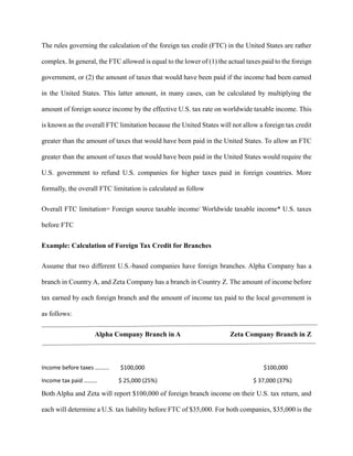 The rules governing the calculation of the foreign tax credit (FTC) in the United States are rather
complex. In general, the FTC allowed is equal to the lower of (1) the actual taxes paid to the foreign
government, or (2) the amount of taxes that would have been paid if the income had been earned
in the United States. This latter amount, in many cases, can be calculated by multiplying the
amount of foreign source income by the effective U.S. tax rate on worldwide taxable income. This
is known as the overall FTC limitation because the United States will not allow a foreign tax credit
greater than the amount of taxes that would have been paid in the United States. To allow an FTC
greater than the amount of taxes that would have been paid in the United States would require the
U.S. government to refund U.S. companies for higher taxes paid in foreign countries. More
formally, the overall FTC limitation is calculated as follow
Overall FTC limitation= Foreign source taxable income/ Worldwide taxable income* U.S. taxes
before FTC
Example: Calculation of Foreign Tax Credit for Branches
Assume that two different U.S.-based companies have foreign branches. Alpha Company has a
branch in Country A, and Zeta Company has a branch in Country Z. The amount of income before
tax earned by each foreign branch and the amount of income tax paid to the local government is
as follows:
Alpha Company Branch in A Zeta Company Branch in Z
Income before taxes …...... $100,000 $100,000
Income tax paid ……… $ 25,000 (25%) $ 37,000 (37%)
Both Alpha and Zeta will report $100,000 of foreign branch income on their U.S. tax return, and
each will determine a U.S. tax liability before FTC of $35,000. For both companies, $35,000 is the
 