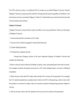 For CFCs, however, there is no deferral of U.S. taxation on so-called Subpart F income. Instead,
Subpart F income is taxed currently similar to foreign branch income regardless of whether or not
the investor receives a dividend. Subpart F of the U.S. Internal Revenue Code lists the income that
will be treated in this fashion.
Subpart F Income
Subpart F income is income that is easily movable to a low-tax jurisdiction. There are four types
of Subpart F income:
1. Income derived from insurance of U.S. risks.
2. Income from countries engaged in international boycotts.
3. Certain illegal payments.
4. Foreign base company income.
Foreign base company income is the most important category of Subpart F income and
includes the following:
1.Passive income such as interest, dividends, royalties, rents, and capital gains from sales of assets.
An example would be dividends received by a CFC from holding shares of stock in affiliated
companies.
2. Sales income, where the CFC makes sales outside of its country of incorporation. For example,
the U.S. parent manufactures a product that it sells to its CFC in Hong Kong, which in turn sells
the product to customers in Japan. Sales to customers outside of Hong Kong generate Subpart F
income.
3. Service income, where the CFC performs services out of its country of incorporation.
 