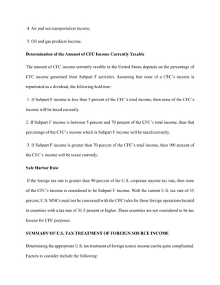 4. Air and sea transportation income.
5. Oil and gas products income.
Determination of the Amount of CFC Income Currently Taxable
The amount of CFC income currently taxable in the United States depends on the percentage of
CFC income generated from Subpart F activities. Assuming that none of a CFC’s income is
repatriated as a dividend, the following hold true:
1. If Subpart F income is less than 5 percent of the CFC’s total income, then none of the CFC’s
income will be taxed currently.
2. If Subpart F income is between 5 percent and 70 percent of the CFC’s total income, then that
percentage of the CFC’s income which is Subpart F income will be taxed currently.
3. If Subpart F income is greater than 70 percent of the CFC’s total income, then 100 percent of
the CFC’s income will be taxed currently.
Safe Harbor Rule
If the foreign tax rate is greater than 90 percent of the U.S. corporate income tax rate, then none
of the CFC’s income is considered to be Subpart F income. With the current U.S. tax rate of 35
percent, U.S. MNCs need not be concerned with the CFC rules for those foreign operations located
in countries with a tax rate of 31.5 percent or higher. These countries are not considered to be tax
havens for CFC purposes.
SUMMARY OF U.S. TAX TREATMENT OF FOREIGN SOURCE INCOME
Determining the appropriate U.S. tax treatment of foreign source income can be quite complicated.
Factors to consider include the following:
 