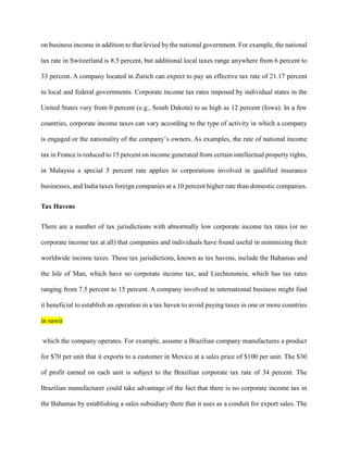 on business income in addition to that levied by the national government. For example, the national
tax rate in Switzerland is 8.5 percent, but additional local taxes range anywhere from 6 percent to
33 percent. A company located in Zurich can expect to pay an effective tax rate of 21.17 percent
to local and federal governments. Corporate income tax rates imposed by individual states in the
United States vary from 0 percent (e.g., South Dakota) to as high as 12 percent (Iowa). In a few
countries, corporate income taxes can vary according to the type of activity in which a company
is engaged or the nationality of the company’s owners. As examples, the rate of national income
tax in France is reduced to 15 percent on income generated from certain intellectual property rights,
in Malaysia a special 5 percent rate applies to corporations involved in qualified insurance
businesses, and India taxes foreign companies at a 10 percent higher rate than domestic companies.
Tax Havens
There are a number of tax jurisdictions with abnormally low corporate income tax rates (or no
corporate income tax at all) that companies and individuals have found useful in minimizing their
worldwide income taxes. These tax jurisdictions, known as tax havens, include the Bahamas and
the Isle of Man, which have no corporate income tax, and Liechtenstein, which has tax rates
ranging from 7.5 percent to 15 percent. A company involved in international business might find
it beneficial to establish an operation in a tax haven to avoid paying taxes in one or more countries
in sawir
which the company operates. For example, assume a Brazilian company manufactures a product
for $70 per unit that it exports to a customer in Mexico at a sales price of $100 per unit. The $30
of profit earned on each unit is subject to the Brazilian corporate tax rate of 34 percent. The
Brazilian manufacturer could take advantage of the fact that there is no corporate income tax in
the Bahamas by establishing a sales subsidiary there that it uses as a conduit for export sales. The
 