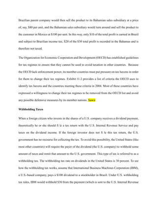 Brazilian parent company would then sell the product to its Bahamian sales subsidiary at a price
of, say, $80 per unit, and the Bahamian sales subsidiary would turn around and sell the product to
the customer in Mexico at $100 per unit. In this way, only $10 of the total profit is earned in Brazil
and subject to Brazilian income tax; $20 of the $30 total profit is recorded in the Bahamas and is
therefore not taxed.
The Organization for Economic Cooperation and Development (OECD) has established guidelines
for tax regimes to ensure that they cannot be used to avoid taxation in other countries. Because
the OECD lack enforcement power, its member countries must put pressure on tax havens in order
for them to change their tax regimes. Exhibit 11.2 provides a list of criteria the OECD uses to
identify tax havens and the countries meeting these criteria in 2004. Most of these countries have
expressed a willingness to change their tax regimes to be removed from the OECD list and avoid
any possible defensive measures by its member nations. Sawir
Withholding Taxes
When a foreign citizen who invests in the shares of a U.S. company receives a dividend payment,
theoretically he or she should fi le a tax return with the U.S. Internal Revenue Service and pay
taxes on the dividend income. If the foreign investor does not fi le this tax return, the U.S.
government has no recourse for collecting the tax. To avoid this possibility, the United States (like
most other countries) will require the payer of the dividend (the U.S. company) to withhold some
amount of taxes and remit that amount to the U.S. government. This type of tax is referred to as a
withholding tax. The withholding tax rate on dividends in the United States is 30 percent. To see
how the withholding tax works, assume that International Business Machines Corporation (IBM),
a U.S.-based company, pays a $100 dividend to a stockholder in Brazil. Under U.S. withholding
tax rules, IBM would withhold $30 from the payment (which is sent to the U.S. Internal Revenue
 