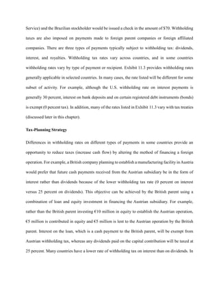 Service) and the Brazilian stockholder would be issued a check in the amount of $70. Withholding
taxes are also imposed on payments made to foreign parent companies or foreign affiliated
companies. There are three types of payments typically subject to withholding tax: dividends,
interest, and royalties. Withholding tax rates vary across countries, and in some countries
withholding rates vary by type of payment or recipient. Exhibit 11.3 provides withholding rates
generally applicable in selected countries. In many cases, the rate listed will be different for some
subset of activity. For example, although the U.S. withholding rate on interest payments is
generally 30 percent, interest on bank deposits and on certain registered debt instruments (bonds)
is exempt (0 percent tax). In addition, many of the rates listed in Exhibit 11.3 vary with tax treaties
(discussed later in this chapter).
Tax-Planning Strategy
Differences in withholding rates on different types of payments in some countries provide an
opportunity to reduce taxes (increase cash flow) by altering the method of financing a foreign
operation. For example, a British company planning to establish a manufacturing facility in Austria
would prefer that future cash payments received from the Austrian subsidiary be in the form of
interest rather than dividends because of the lower withholding tax rate (0 percent on interest
versus 25 percent on dividends). This objective can be achieved by the British parent using a
combination of loan and equity investment in financing the Austrian subsidiary. For example,
rather than the British parent investing €10 million in equity to establish the Austrian operation,
€5 million is contributed in equity and €5 million is lent to the Austrian operation by the British
parent. Interest on the loan, which is a cash payment to the British parent, will be exempt from
Austrian withholding tax, whereas any dividends paid on the capital contribution will be taxed at
25 percent. Many countries have a lower rate of withholding tax on interest than on dividends. In
 