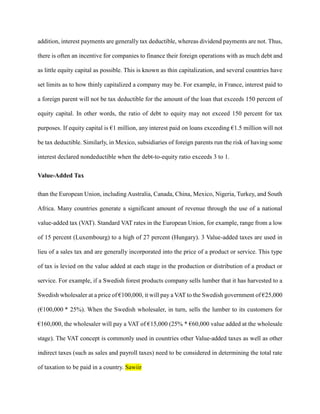 addition, interest payments are generally tax deductible, whereas dividend payments are not. Thus,
there is often an incentive for companies to finance their foreign operations with as much debt and
as little equity capital as possible. This is known as thin capitalization, and several countries have
set limits as to how thinly capitalized a company may be. For example, in France, interest paid to
a foreign parent will not be tax deductible for the amount of the loan that exceeds 150 percent of
equity capital. In other words, the ratio of debt to equity may not exceed 150 percent for tax
purposes. If equity capital is €1 million, any interest paid on loans exceeding €1.5 million will not
be tax deductible. Similarly, in Mexico, subsidiaries of foreign parents run the risk of having some
interest declared nondeductible when the debt-to-equity ratio exceeds 3 to 1.
Value-Added Tax
than the European Union, including Australia, Canada, China, Mexico, Nigeria, Turkey, and South
Africa. Many countries generate a significant amount of revenue through the use of a national
value-added tax (VAT). Standard VAT rates in the European Union, for example, range from a low
of 15 percent (Luxembourg) to a high of 27 percent (Hungary). 3 Value-added taxes are used in
lieu of a sales tax and are generally incorporated into the price of a product or service. This type
of tax is levied on the value added at each stage in the production or distribution of a product or
service. For example, if a Swedish forest products company sells lumber that it has harvested to a
Swedish wholesaler at a price of €100,000, it will pay a VAT to the Swedish government of €25,000
(€100,000 * 25%). When the Swedish wholesaler, in turn, sells the lumber to its customers for
€160,000, the wholesaler will pay a VAT of €15,000 (25% * €60,000 value added at the wholesale
stage). The VAT concept is commonly used in countries other Value-added taxes as well as other
indirect taxes (such as sales and payroll taxes) need to be considered in determining the total rate
of taxation to be paid in a country. Sawiir
 