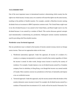 TAX JURISDICTION
One of the most important issues in international taxation is determining which country has the
right to tax which income. In many cases, two countries will assert the right to tax the same income,
resulting in the problem of double taxation. For example, consider a Brazilian investor earning
dividends from an investment in IBM Corporation common stock. The United States might want
to tax this dividend because it was earned in the United States, and Brazil might want to tax the
dividend because it was earned by a resident of Brazil. This section discusses general concepts
used internationally in determining tax jurisdiction. Subsequent sections examine mechanisms
used for providing relief from double taxation.
Worldwide versus Territorial Approach
One tax jurisdiction issue is related to the taxation of income earned overseas, known as foreign
source income. There are two approaches taken on this issue:
1. Worldwide (nationality) approach. Under this approach, all income of a resident of a
country or a company incorporated in a country is taxed by that country regardless of where
the income is earned. In other words, foreign source income is taxed by the country of
residence. For example, Canada imposes a tax on dividend income earned by a Canadian
company from its subsidiary in Hong Kong, even though that income was earned outside
of Canada. Most countries exercise tax jurisdiction on the basis of nationality and impose
a tax on worldwide income
2. Territorial approach. Under this approach, only the income earned within the borders of the
country (domestic source income) is taxed. For example, the dividend income earned by a
resident of Venezuela from investments in U.S. stocks will not be taxed in Venezuela. Few
 