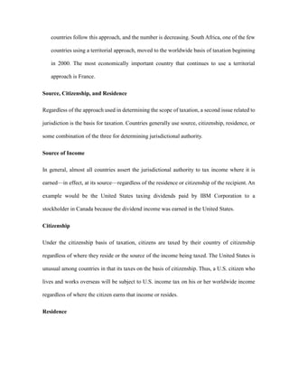countries follow this approach, and the number is decreasing. South Africa, one of the few
countries using a territorial approach, moved to the worldwide basis of taxation beginning
in 2000. The most economically important country that continues to use a territorial
approach is France.
Source, Citizenship, and Residence
Regardless of the approach used in determining the scope of taxation, a second issue related to
jurisdiction is the basis for taxation. Countries generally use source, citizenship, residence, or
some combination of the three for determining jurisdictional authority.
Source of Income
In general, almost all countries assert the jurisdictional authority to tax income where it is
earned—in effect, at its source—regardless of the residence or citizenship of the recipient. An
example would be the United States taxing dividends paid by IBM Corporation to a
stockholder in Canada because the dividend income was earned in the United States.
Citizenship
Under the citizenship basis of taxation, citizens are taxed by their country of citizenship
regardless of where they reside or the source of the income being taxed. The United States is
unusual among countries in that its taxes on the basis of citizenship. Thus, a U.S. citizen who
lives and works overseas will be subject to U.S. income tax on his or her worldwide income
regardless of where the citizen earns that income or resides.
Residence
 