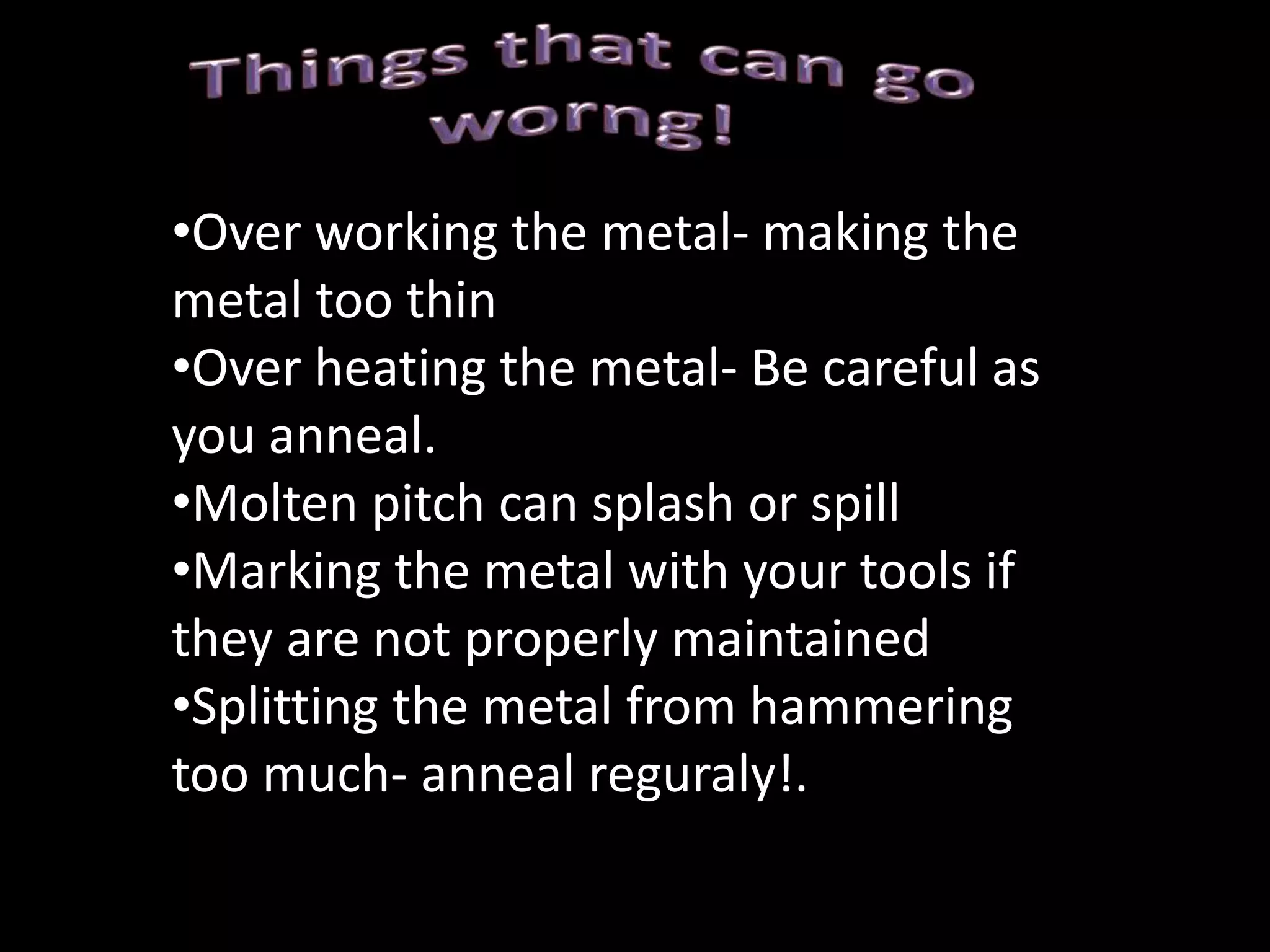 How to Repoussè1. The first important step is preparing the metal. If the metal is hard from cold working, anneal it.  Cut the metal to a size for your design but leave a decent rim around your design. It has been suggested in some sources to coat one side(the side that will be going into the picth) with vasceline or a mineral based oil. This will help you remove the metal from the pitch. 2. The second step is transferring the design. There are several ways of doing this and you will need to find one that works for you. Carbon paper can be used, be sure to have the carbon paper with the appropriate side down. Then put your design on top of the carbon paper and then simply trace over your design transferring onto your metal. You can also use normal pencils or permanent markers if you feel confident to redraw your design free hand onto the metal. 3. Heat the pitch with a soft flame until goes soft then place the metal in the middle of the pitch bowl. Press gently to force out any air pockets trapped between the pitch and the metal. The pitch will also flow over the edges and keep the metal securely in place. Then allow the pitch to dry so that your piece is securely held in place.