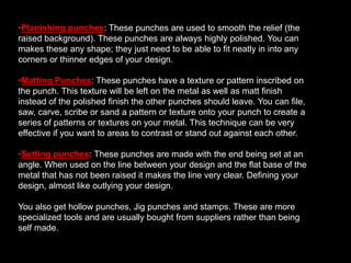 Modeling or forming punches: These punches are basically the punches you use to raise and push the metal around. These tools are shaped to the shape you need for your design and are usually polished.  An example of these tools could be a doming punch you use from the workshop, a dap or a tool you shape yourself for a specific area of your design.Planishing punches: These punches are used to smooth the relief (the raised background). These punches are always highly polished. You can makes these any shape; they just need to be able to fit neatly in into any corners or thinner edges of your design. 
