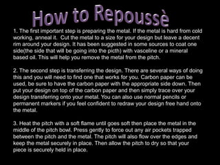 Setting punches: These punches are made with the end being set at an angle. When used on the line between your design and the flat base of the metal that has not been raised it makes the line very clear. Defining your design, almost like outlying your design. You also get hollow punches, Jig punches and stamps. These are more specialized tools and are usually bought from suppliers rather than being self made.