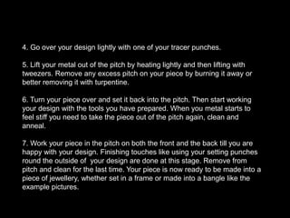 Making your ownToolsYou can make tools from tool steal or use the punches and other tools we have around the workshop. You will find that you will need to make tools to fit your specific design. You can shape your tools with sand paper and on the grinder. Remember that with working with tool steel you can blunt your files so take caution there. 