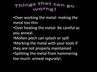 How to Repoussè1. The first important step is preparing the metal. If the metal is hard from cold working, anneal it.  Cut the metal to a size for your design but leave a decent rim around your design. It has been suggested in some sources to coat one side(the side that will be going into the picth) with vasceline or a mineral based oil. This will help you remove the metal from the pitch. 2. The second step is transferring the design. There are several ways of doing this and you will need to find one that works for you. Carbon paper can be used, be sure to have the carbon paper with the appropriate side down. Then put your design on top of the carbon paper and then simply trace over your design transferring onto your metal. You can also use normal pencils or permanent markers if you feel confident to redraw your design free hand onto the metal. 3. Heat the pitch with a soft flame until goes soft then place the metal in the middle of the pitch bowl. Press gently to force out any air pockets trapped between the pitch and the metal. The pitch will also flow over the edges and keep the metal securely in place. Then allow the pitch to dry so that your piece is securely held in place.