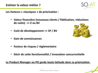 Les facteurs « classiques » de priorisation :
• Valeur financière (nouveaux clients / fidélisation, réductions
de coûts) => € ou BV
• Coût de développement => SP / BV
• Gain de connaissances
• Facteur de risques / réglementaire
• Désir de cette fonctionnalité / innovation concurrentielle
Le Product Manager ou PO garde toute latitude dans sa priorisation.
Estimer la valeur métier ?
© SOAT, tous droits réservés 14
 