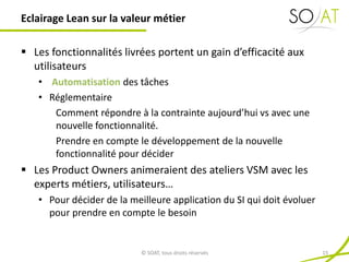  Les fonctionnalités livrées portent un gain d’efficacité aux
utilisateurs
• Automatisation des tâches
• Réglementaire
Comment répondre à la contrainte aujourd’hui vs avec une
nouvelle fonctionnalité.
Prendre en compte le développement de la nouvelle
fonctionnalité pour décider
 Les Product Owners animeraient des ateliers VSM avec les
experts métiers, utilisateurs…
• Pour décider de la meilleure application du SI qui doit évoluer
pour prendre en compte le besoin
Eclairage Lean sur la valeur métier
© SOAT, tous droits réservés 15
 