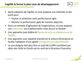  Après adoption de l’agilité, le Lean propose une méthode et des
outils pour
• Evaluer et améliorer votre performance agile
• Montrer la performance agile de manière objective
 Dans un contexte d’agilisation de l’organisation, le Lean propose
une alternative aux traditionnelles voies Scrum et Kanban
 Une approche Lean fédère et donne du sens au déploiement de
l’agilité
 Une approche Lean adoptée transforme la culture d’entreprise et
facilite l’adoption d’une agilité émergeant des opérationnels
 Le Lean-6sigma doit plus être un outil de la DRH travaillant aux
côtés des CoDir et ComEx qu’un outil de la Direction Financière
L’agilité la forme la plus Lean de développement
training@soat.fr © SOAT, tous droits réservés 19
 