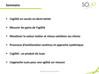  L’agilité un succès en demi-teinte
 Mesurer les gains de l’agilité
 Monétiser la valeur métier et mieux satisfaire ses clients
 Processus d’amélioration continue et approche systémique
 L’agilité : un produit du Lean
 L’approche Lean pour une agilité sur mesure
Sommaire
© SOAT, tous droits réservés 4
 