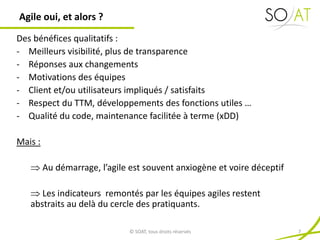 Des bénéfices qualitatifs :
- Meilleurs visibilité, plus de transparence
- Réponses aux changements
- Motivations des équipes
- Client et/ou utilisateurs impliqués / satisfaits
- Respect du TTM, développements des fonctions utiles …
- Qualité du code, maintenance facilitée à terme (xDD)
Mais :
 Au démarrage, l’agile est souvent anxiogène et voire déceptif
 Les indicateurs remontés par les équipes agiles restent
abstraits au delà du cercle des pratiquants.
Agile oui, et alors ?
© SOAT, tous droits réservés 7
 