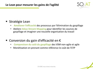  Stratégie Lean
• Améliorer l’efficacité des processus par l’élimination du gaspillage
• Ateliers Value Stream Mapping pour identifier les sources de
gaspillage et imaginer une nouvelle organisation du travail
 Conversion du gain d’efficacité en €
• Comparaison du coût du gaspillage des VSM non-agile et agile
• Monétisation en prenant comme référence le coût de l’ETP
Le Lean pour mesurer les gains de l’agilité
© SOAT, tous droits réservés 9
 