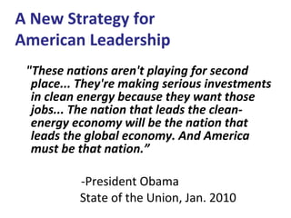 "These nations aren't playing for second place... They're making serious investments in clean energy because they want those jobs... The nation that leads the clean-energy economy will be the nation that leads the global economy. And America must be that nation.”   -President Obama State of the Union, Jan. 2010  A New Strategy for  American Leadership 