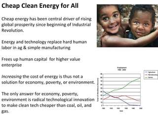 Cheap Clean Energy for All Cheap energy has been central driver of rising global prosperity since beginning of Industrial Revolution. Energy and technology replace hard human labor in ag & simple manufacturing Frees up human capital  for higher value enterprise Increasing  the cost of energy is thus not a solution for economy, poverty, or environment. The only answer for economy, poverty, environment is radical technological innovation to make clean tech cheaper than coal, oil, and gas. 
