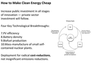 How to Make Clean Energy Cheap Increase public investment in all stages of innovation — private sector investment will follow. Four Key Technological Breakthroughs:  PV efficiency Battery density Biofuel production Mass-manufacture of small self-contained nuclear plants. Deployment for radical  cost-reductions , not insignificant emissions reductions. 