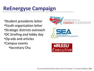 ReEnergyse Campaign “ Current and Potential Green Jobs in the U.S. Economy,” U.S. Council of Mayors, 2008. Student presidents letter Youth organization letter Strategic districts outreach DC briefing and lobby day Op-eds and articles Campus events Secretary Chu 
