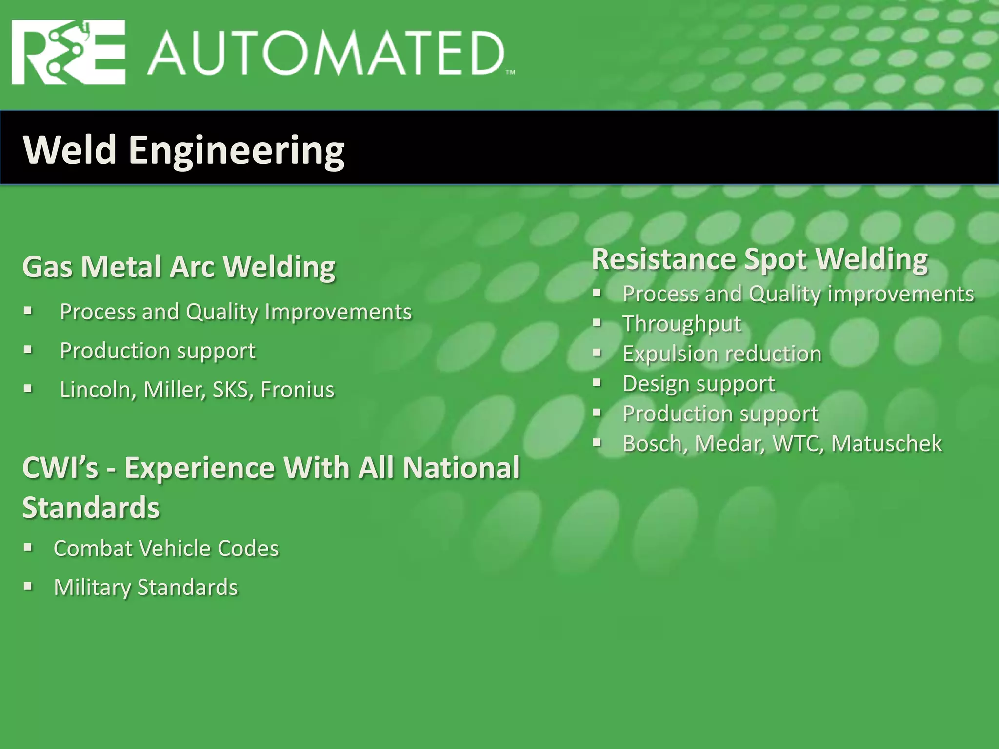 Weld Engineering
Gas Metal Arc Welding
 Process and Quality Improvements
 Production support
 Lincoln, Miller, SKS, Fronius
CWI’s - Experience With All National
Standards
 Combat Vehicle Codes
 Military Standards
Resistance Spot Welding
 Process and Quality improvements
 Throughput
 Expulsion reduction
 Design support
 Production support
 Bosch, Medar, WTC, Matuschek
 