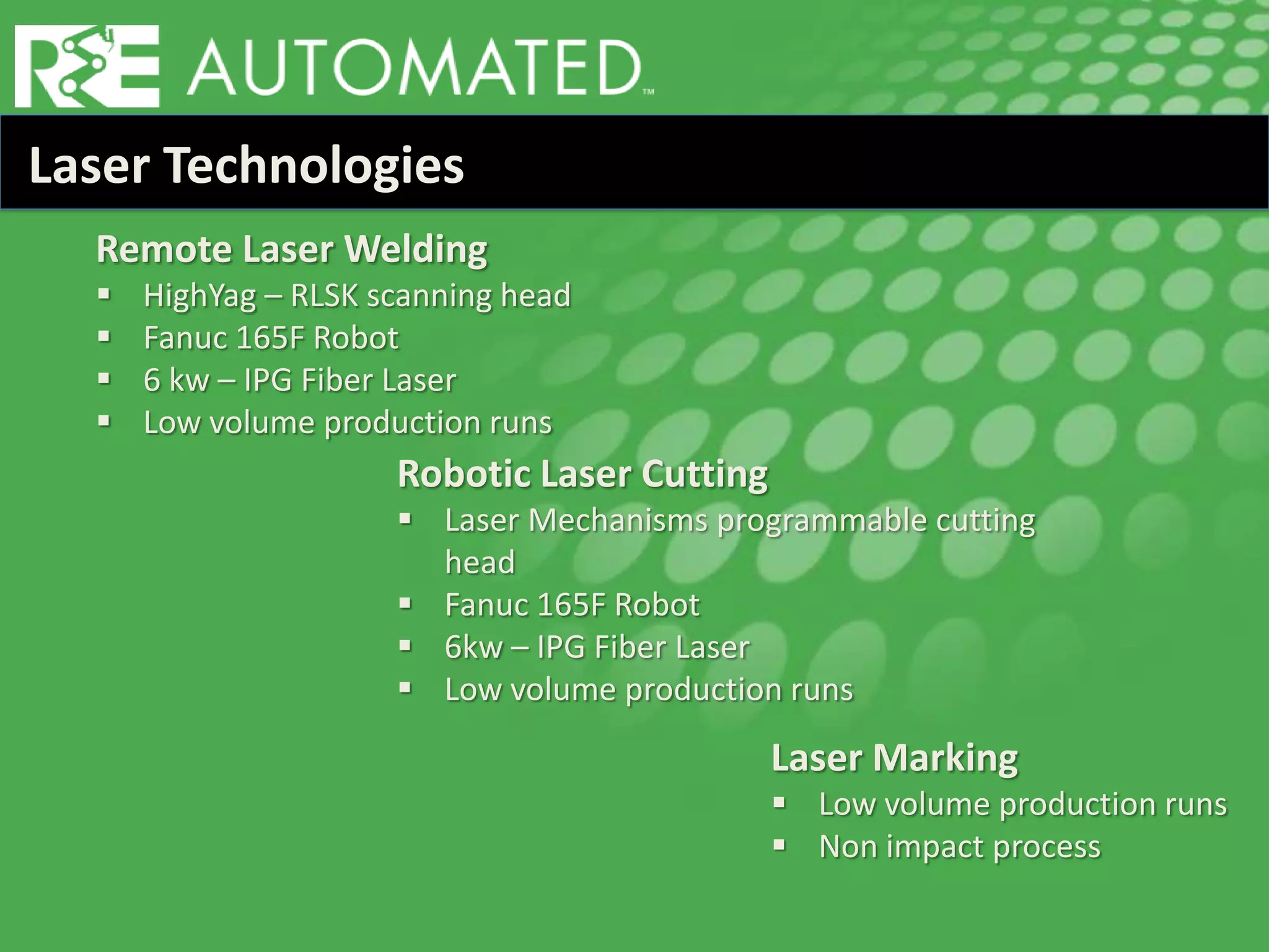 Laser Technologies
Remote Laser Welding
 HighYag – RLSK scanning head
 Fanuc 165F Robot
 6 kw – IPG Fiber Laser
 Low volume production runs
Laser Marking
 Low volume production runs
 Non impact process
Robotic Laser Cutting
 Laser Mechanisms programmable cutting
head
 Fanuc 165F Robot
 6kw – IPG Fiber Laser
 Low volume production runs
 