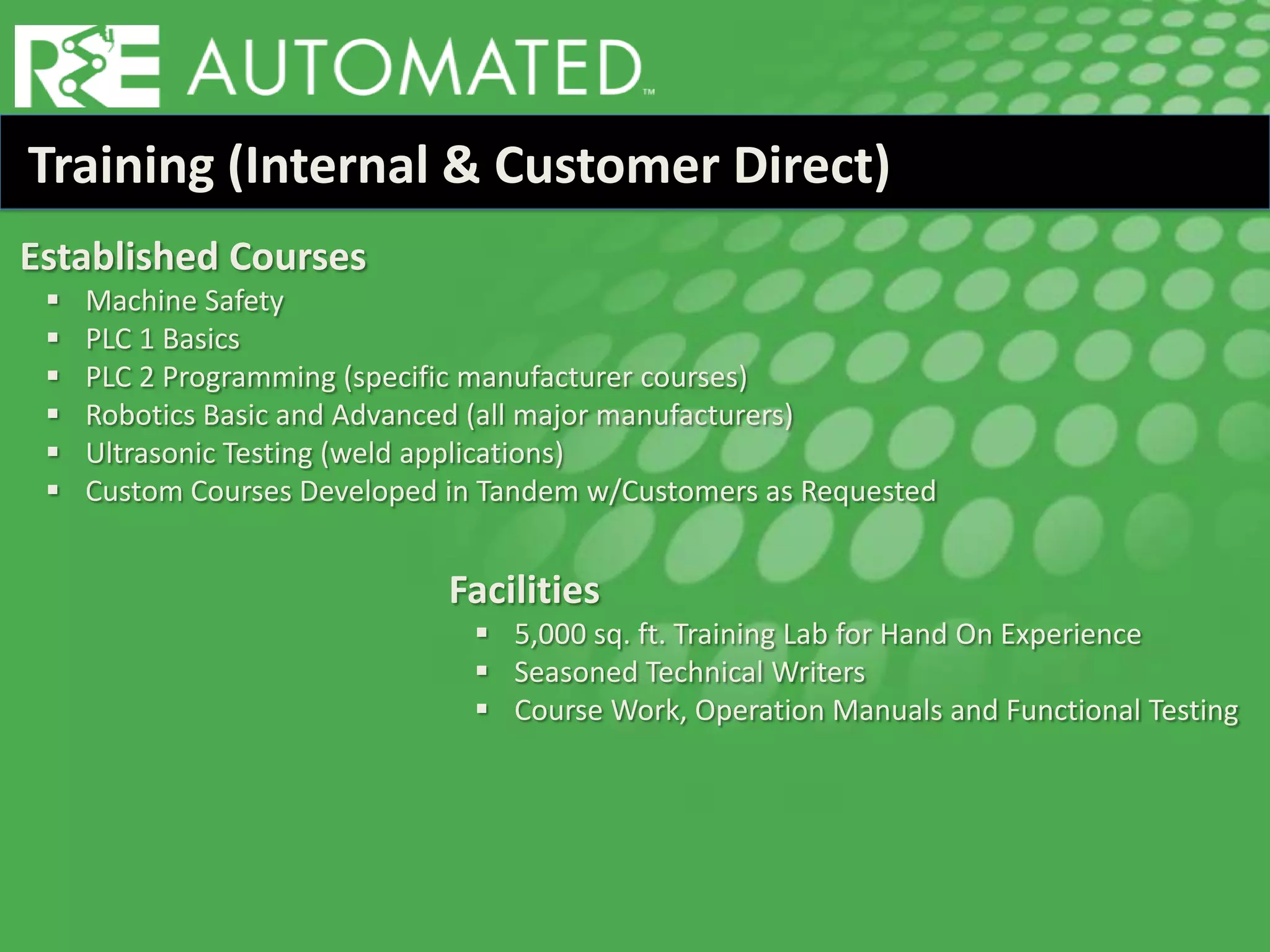 Training (Internal & Customer Direct)
Established Courses
 Machine Safety
 PLC 1 Basics
 PLC 2 Programming (specific manufacturer courses)
 Robotics Basic and Advanced (all major manufacturers)
 Ultrasonic Testing (weld applications)
 Custom Courses Developed in Tandem w/Customers as Requested
Facilities
 5,000 sq. ft. Training Lab for Hand On Experience
 Seasoned Technical Writers
 Course Work, Operation Manuals and Functional Testing
 