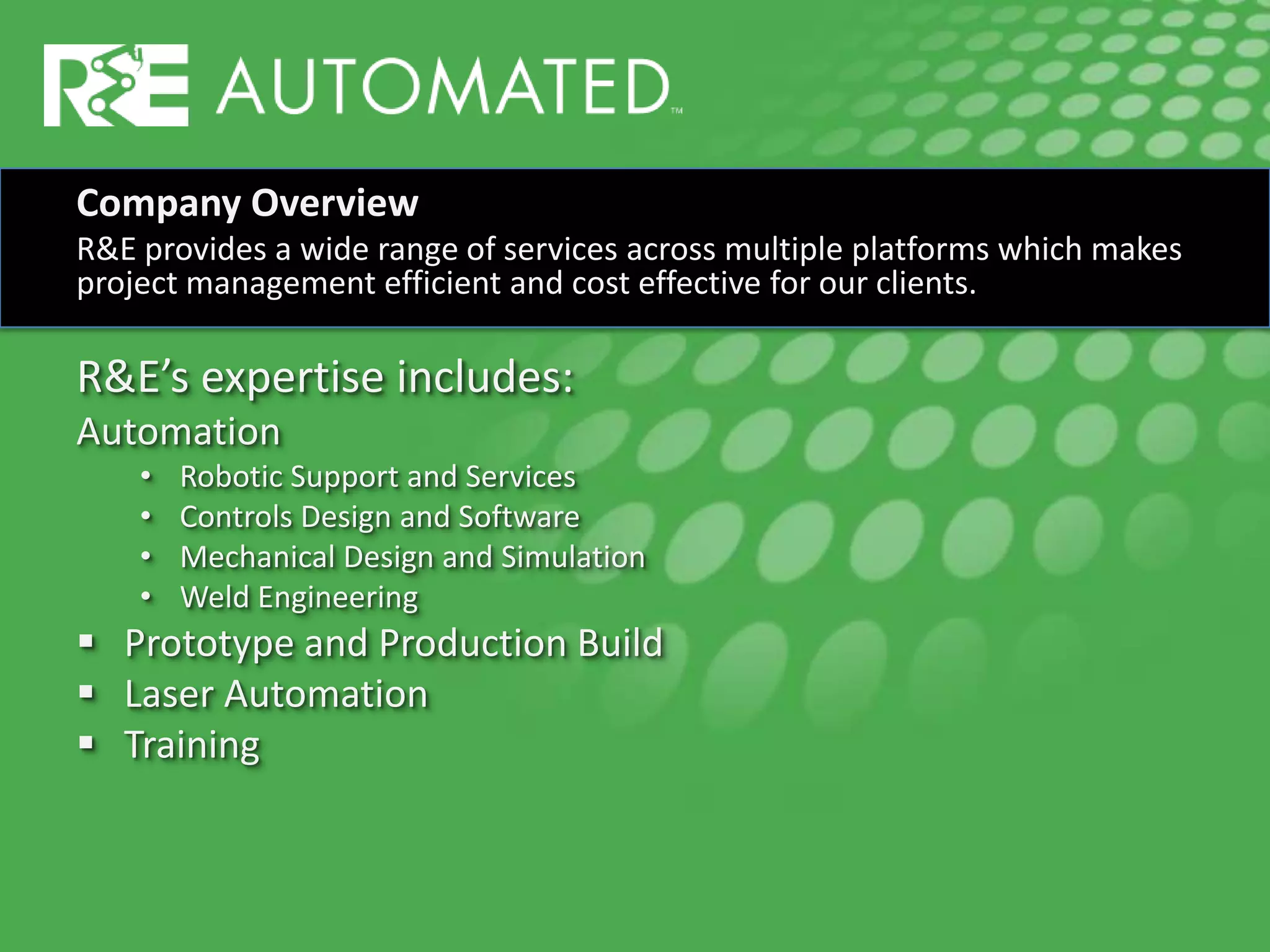 Company Overview
R&E provides a wide range of services across multiple platforms which makes
project management efficient and cost effective for our clients.
R&E’s expertise includes:
Automation
• Robotic Support and Services
• Controls Design and Software
• Mechanical Design and Simulation
• Weld Engineering
 Prototype and Production Build
 Laser Automation
 Training
 