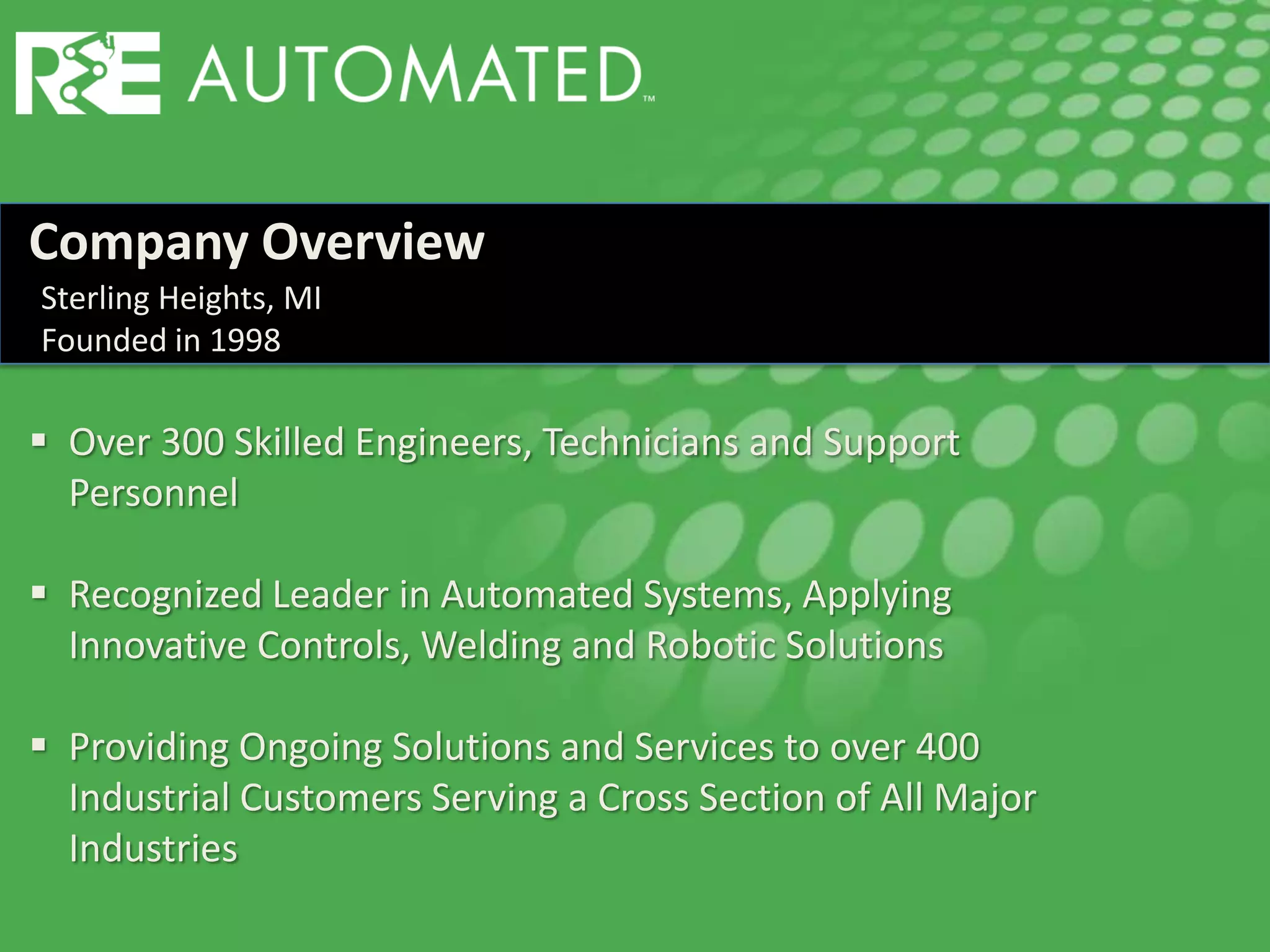 Company Overview
 Over 300 Skilled Engineers, Technicians and Support
Personnel
 Recognized Leader in Automated Systems, Applying
Innovative Controls, Welding and Robotic Solutions
 Providing Ongoing Solutions and Services to over 400
Industrial Customers Serving a Cross Section of All Major
Industries
Sterling Heights, MI
Founded in 1998
 