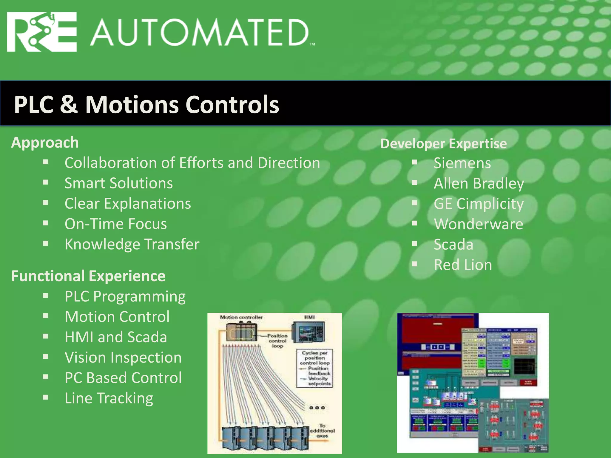 PLC & Motions Controls
Approach
 Collaboration of Efforts and Direction
 Smart Solutions
 Clear Explanations
 On-Time Focus
 Knowledge Transfer
Functional Experience
 PLC Programming
 Motion Control
 HMI and Scada
 Vision Inspection
 PC Based Control
 Line Tracking
Developer Expertise
 Siemens
 Allen Bradley
 GE Cimplicity
 Wonderware
 Scada
 Red Lion
 