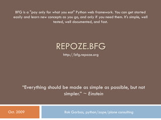 REPOZE.BFG
Rok Garbas, python/zope/plone consultingOct. 2009
“Everything should be made as simple as possible, but not
simpler.” ~ Einstein
BFG is a "pay only for what you eat" Python web framework. You can get started
easily and learn new concepts as you go, and only if you need them. It's simple, well
tested, well documented, and fast.
http://bfg.repoze.org
 