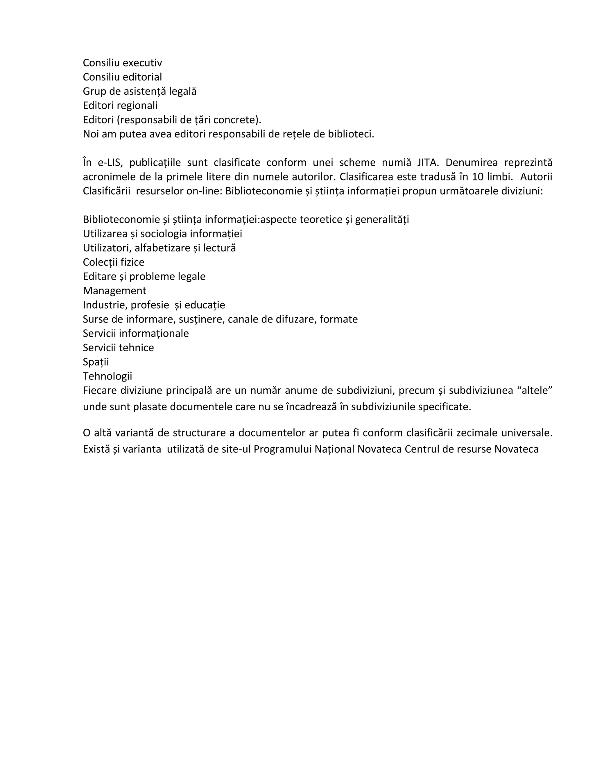 Consiliu executiv
Consiliu editorial
Grup de asistență legală
Editori regionali
Editori (responsabili de țări concrete).
Noi am putea avea editori responsabili de rețele de biblioteci.
În e-LIS, publicațiile sunt clasificate conform unei scheme numiă JITA. Denumirea reprezintă
acronimele de la primele litere din numele autorilor. Clasificarea este tradusă în 10 limbi. Autorii
Clasificării resurselor on-line: Biblioteconomie și știința informației propun următoarele diviziuni:
Biblioteconomie și știința informației:aspecte teoretice și generalități
Utilizarea și sociologia informației
Utilizatori, alfabetizare și lectură
Colecții fizice
Editare și probleme legale
Management
Industrie, profesie și educație
Surse de informare, susținere, canale de difuzare, formate
Servicii informaționale
Servicii tehnice
Spații
Tehnologii
Fiecare diviziune principală are un număr anume de subdiviziuni, precum și subdiviziunea “altele”
unde sunt plasate documentele care nu se încadrează în subdiviziunile specificate.
O altă variantă de structurare a documentelor ar putea fi conform clasificării zecimale universale.
Există și varianta utilizată de site-ul Programului Național Novateca Centrul de resurse Novateca
 