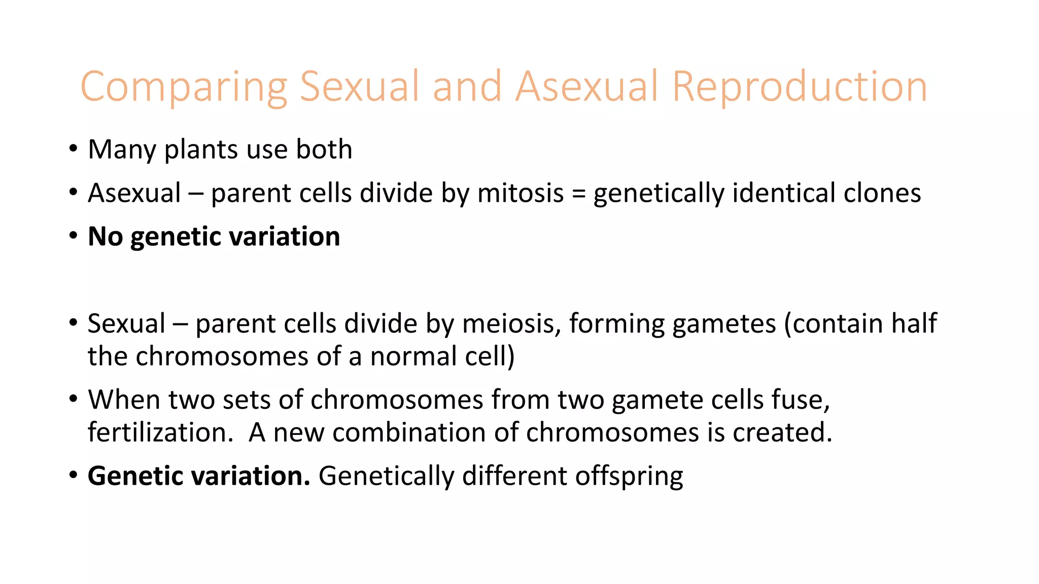 Comparing Sexual and Asexual Reproduction
• Many plants use both
• Asexual – parent cells divide by mitosis = genetically identical clones
• No genetic variation
• Sexual – parent cells divide by meiosis, forming gametes (contain half
the chromosomes of a normal cell)
• When two sets of chromosomes from two gamete cells fuse,
fertilization. A new combination of chromosomes is created.
• Genetic variation. Genetically different offspring
 
