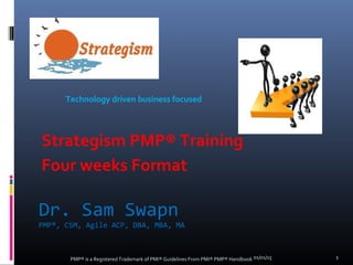 Dr. Sam Swapn
PMP®, CSM, Agile ACP, DBA, MBA, MA
01/01/15PMP® is a Registered Trademark of PMI® Guidelines From PMI® PMP® Handbook 1
Strategism PMP® Training
Four weeks Format
Technology driven business focused
 