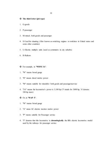 10
 The third letter (job type)
1. G-goods
2. P-passenger
3. M-mixed; both goods and passenger
4. S-Used for shunting (Also known as switching engines or switchers in United states and
some other countries)
5. U-Electric multiple units (used as commuters in city suburbs)
6. R-Railcars
 For example, in "WDM 3A":
1. "W" means broad gauge
2. "D" means diesel motive power
3. "M" means suitable for mixed(for both goods and passenger)service
4. "3A" means the locomotive's power is 3,100 hp ('3' stands for 3000 hp, 'A' denotes
100 hp more)
 Or, in "WAP 5":
1. "W" means broad gauge
2. "A" mean AC electric traction motive power
3. "P" means suitable for Passenger service
4. "5" denotes that this locomotive is chronologically the fifth electric locomotive model
used by the railways for passenger service
 