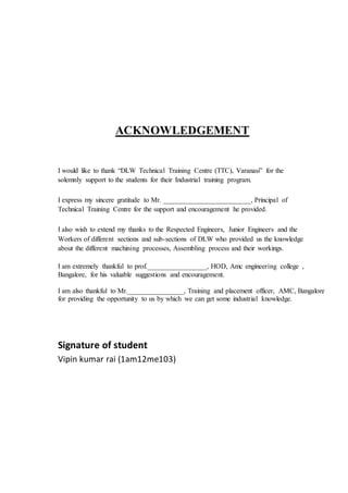 ACKNOWLEDGEMENT
I would like to thank “DLW Technical Training Centre (TTC), Varanasi” for the
solemnly support to the students for their Industrial training program.
I express my sincere gratitude to Mr. _________________________, Principal of
Technical Training Centre for the support and encouragement he provided.
I also wish to extend my thanks to the Respected Engineers, Junior Engineers and the
Workers of different sections and sub-sections of DLW who provided us the knowledge
about the different machining processes, Assembling process and their workings.
I am extremely thankful to prof._________________, HOD, Amc engineering college ,
Bangalore, for his valuable suggestions and encouragement.
I am also thankful to Mr.________________, Training and placement officer, AMC, Bangalore
for providing the opportunity to us by which we can get some industrial knowledge.
Signature of student
Vipin kumar rai (1am12me103)
 
