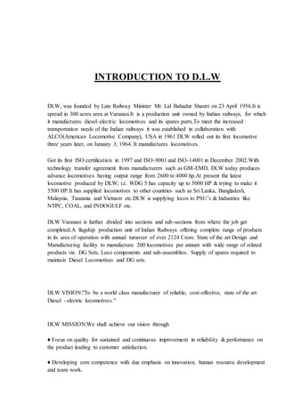 INTRODUCTION TO D.L.W
DLW, was founded by Late Railway Minister Mr. Lal Bahadur Shastri on 23 April 1956.It is
spread in 300 acres area at Varanasi.It is a production unit owned by Indian railways, for which
it manufactures diesel–electric locomotives and its spares parts.To meet the increased
transportation needs of the Indian railways it was established in collaboration with
ALCO(American Locomotive Company), USA in 1961.DLW rolled out its first locomotive
three years later, on January 3, 1964. It manufactures locomotives.
Got its first ISO certification in 1997 and ISO-9001 and ISO-14001 in December 2002.With
technology transfer agreement from manufacturers such as GM-EMD, DLW today produces
advance locomotives having output range from 2600 to 4000 hp.At present the latest
locomotive produced by DLW; i.e. WDG 5 has capacity up to 5000 HP & trying to make it
5500 HP.It has supplied locomotives to other countries such as Sri Lanka, Bangladesh,
Malaysia, Tanzania and Vietnam etc.DLW is supplying locos to PSU’s & Industries like
NTPC, COAL, and INDOGULF etc.
DLW Varanasi is further divided into sections and sub-sections from where the job get
completed.A flagship production unit of Indian Railways offering complete range of products
in its area of operation with annual turnover of over 2124 Crore. State of the art Design and
Manufacturing facility to manufacture 200 locomotives per annum with wide range of related
products viz. DG Sets, Loco components and sub-assemblies. Supply of spares required to
maintain Diesel Locomotives and DG sets.
DLW VISION:"To be a world class manufacturer of reliable, cost-effective, state of the art
Diesel - electric locomotives."
DLW MISSION:We shall achieve our vision through
♦ Focus on quality for sustained and continuous improvement in reliability & performance on
the product leading to customer satisfaction.
♦ Developing core competence with due emphasis on innovation, human resource development
and team work.
 