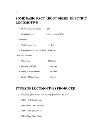 3
SOME BASIC FACT ABOUT DIESEL ELECTRIC
LOCOMOTIVE
 DLW’s annual production - 250
 Cost of one loco - 12 to 14 crore (EMD)
8 crore (Alco)
 Weight of one Loco - 121 Ton
 Fuel Consumption; At Full Load - 540 ltr /hr.
Idle Load - 40 ltr/hr.
 Max. Speed - 160 Km/hr.
 Diameter of Wheel - 1092 mm
 Wheel to Wheel Distance - 1596.5 mm
 Length of Under Frame - 19962 mm
TYPES OF LOCOMOTIVES PRODUCED
 Following types of diesel loco are being produced in the DLW:
1. WDM - Wide Diesel Mixed
2. WDP - Wide Diesel Passenger
3. WDG - Wide Diesel Goods
4. WDS - Wide Diesel Saunter
 