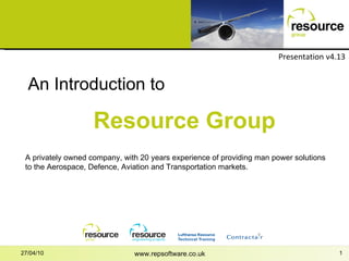 www.repsoftware.co.uk 27/04/10 An Introduction to Resource Group Presentation v4.13 A privately owned company, with 20 years experience of providing man power solutions to the Aerospace, Defence, Aviation and Transportation markets. 