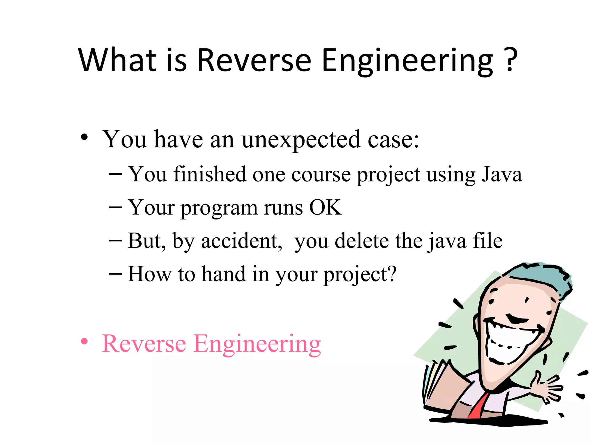 What is Reverse Engineering ?
• You have an unexpected case:
– You finished one course project using Java
– Your program runs OK
– But, by accident, you delete the java file
– How to hand in your project?
• Reverse Engineering
 