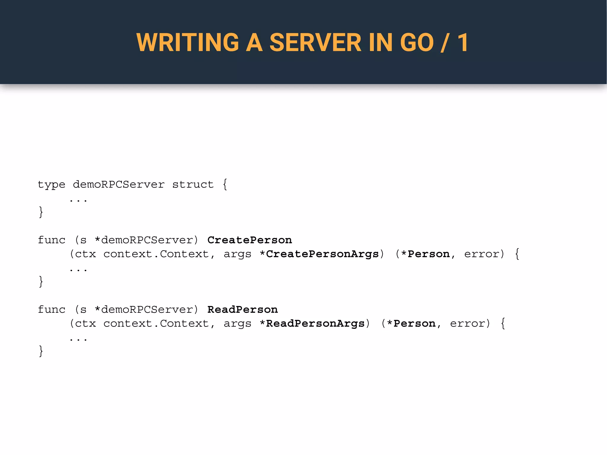 WRITING A SERVER IN GO / 1
type demoRPCServer struct {
...
}
func (s *demoRPCServer) CreatePerson
(ctx context.Context, args *CreatePersonArgs) (*Person, error) {
...
}
func (s *demoRPCServer) ReadPerson
(ctx context.Context, args *ReadPersonArgs) (*Person, error) {
...
}
 