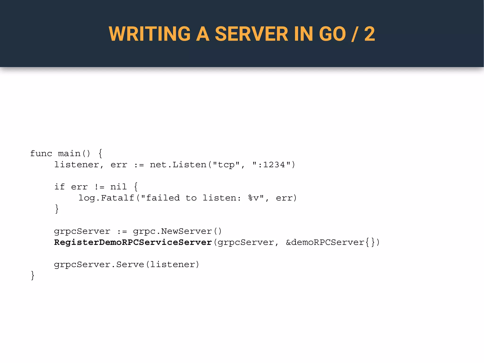 WRITING A SERVER IN GO / 2
func main() {
listener, err := net.Listen("tcp", ":1234")
if err != nil {
log.Fatalf("failed to listen: %v", err)
}
grpcServer := grpc.NewServer()
RegisterDemoRPCServiceServer(grpcServer, &demoRPCServer{})
grpcServer.Serve(listener)
}
 